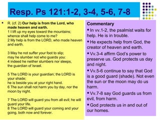 Resp. Ps 121:1-2, 3-4, 5-6, 7-8


R. (cf. 2) Our help is from the Lord, who
made heaven and earth.
1 I lift up my eyes toward the mountains;
whence shall help come to me?
2 My help is from the LORD, who made heaven
and earth.
3 May he not suffer your foot to slip;
may he slumber not who guards you:
4 indeed he neither slumbers nor sleeps,
the guardian of Israel.
5 The LORD is your guardian; the LORD is
your shade;
he is beside you at your right hand.
6 The sun shall not harm you by day, nor the
moon by night.
7 The LORD will guard you from all evil; he will
guard your life.
8 The LORD will guard your coming and your
going, both now and forever.

Commentary
In vv.1-2, the psalmist waits for
help. He is in trouble.
He expects help from God, the
creator of heaven and earth.
Vv.3-4 affirm God’s power to
preserve us. God protects us day
and night.
Vv.5-6 continue to say that God
is a good guard (shade). Not even
the sun or the moon may do us
harm.
Vv.7-8 say God guards us from
evil, from harm.
God protects us in and out of
our homes.

 
