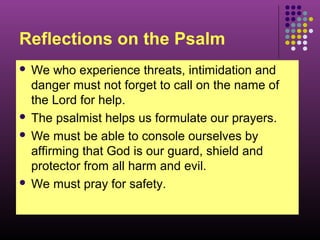 Reflections on the Psalm
We who experience threats, intimidation and
danger must not forget to call on the name of
the Lord for help.
 The psalmist helps us formulate our prayers.
 We must be able to console ourselves by
affirming that God is our guard, shield and
protector from all harm and evil.
 We must pray for safety.


 