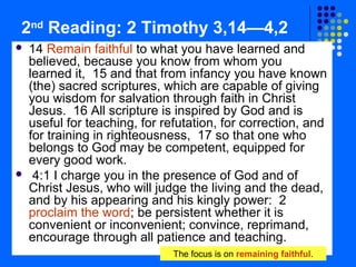 2nd Reading: 2 Timothy 3,14—4,2




14 Remain faithful to what you have learned and
believed, because you know from whom you
learned it, 15 and that from infancy you have known
(the) sacred scriptures, which are capable of giving
you wisdom for salvation through faith in Christ
Jesus. 16 All scripture is inspired by God and is
useful for teaching, for refutation, for correction, and
for training in righteousness, 17 so that one who
belongs to God may be competent, equipped for
every good work.
4:1 I charge you in the presence of God and of
Christ Jesus, who will judge the living and the dead,
and by his appearing and his kingly power: 2
proclaim the word; be persistent whether it is
convenient or inconvenient; convince, reprimand,
encourage through all patience and teaching.
The focus is on remaining faithful.

 