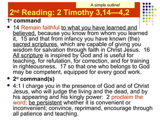 A simple outline!

2nd Reading: 2 Timothy 3,14—4,2
1st command
 14 Remain faithful to what you have learned and
believed, because you know from whom you learned
it, 15 and that from infancy you have known (the)
sacred scriptures, which are capable of giving you
wisdom for salvation through faith in Christ Jesus. 16
All scripture is inspired by God and is useful for
teaching, for refutation, for correction, and for training
in righteousness, 17 so that one who belongs to God
may be competent, equipped for every good work.
 2nd command(s)
 4:1 I charge you in the presence of God and of Christ
Jesus, who will judge the living and the dead, and by
his appearing and his kingly power: 2 proclaim the
word; be persistent whether it is convenient or
inconvenient; convince, reprimand, encourage through
all patience and teaching.

 