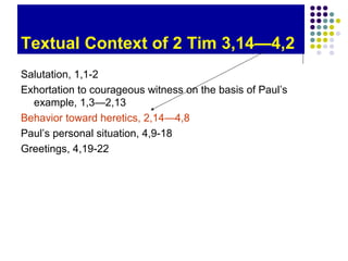 Textual Context of 2 Tim 3,14—4,2
Salutation, 1,1-2
Exhortation to courageous witness on the basis of Paul’s
example, 1,3—2,13
Behavior toward heretics, 2,14—4,8
Paul’s personal situation, 4,9-18
Greetings, 4,19-22

 