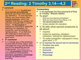 2nd Reading: 2 Timothy 3,14—4,2
1st command
 14 Remain faithful to what you
have learned and believed,
because you know from whom
you learned it, 15 and that from
infancy you have known (the)
sacred scriptures, which are
capable of giving you wisdom for
salvation through faith in Christ
Jesus. 16 All scripture is
inspired by God and is useful for
teaching, for refutation, for
correction, and for training in
righteousness, 17 so that one
who belongs to God may be
competent, equipped for every
good work.
 2nd command
 4:1 I charge you in the presence
of God and of Christ Jesus, who
will judge the living and the dead,
and by his appearing and his
kingly power: 2 proclaim the
word; be persistent whether it is
convenient or inconvenient;
convince, reprimand, encourage
through all patience and
teaching.

Commentary
 V.14 expresses the first command of Paul
to Timothy. “Remain faithful”
 To what?


What you have learned and believed
What you have known from infancy, v.15
The sacred scriptures (OT):



Gives wisdom for salvation






V.16 tells what sacred scriptures is
all about:
Inspired
 Useful for teaching, refutation,
correction, training for righteousness
 To make competent / equipped in every
good work, v.17
4,1-2 express the second set of commands:
 Proclaim the word
 be persistent
 Convince
 Reprimand
 Encourage




 