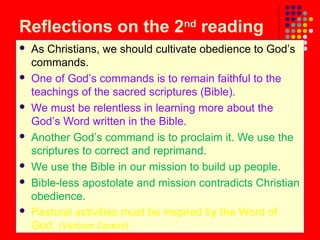 Reflections on the 2nd reading













As Christians, we should cultivate obedience to God’s
commands.
One of God’s commands is to remain faithful to the
teachings of the sacred scriptures (Bible).
We must be relentless in learning more about the
God’s Word written in the Bible.
Another God’s command is to proclaim it. We use the
scriptures to correct and reprimand.
We use the Bible in our mission to build up people.
Bible-less apostolate and mission contradicts Christian
obedience.
Pastoral activities must be inspired by the Word of
God. (Verbum Domini)

 