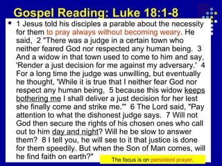 Gospel Reading: Luke 18:1-8


1 Jesus told his disciples a parable about the necessity
for them to pray always without becoming weary. He
said, 2 "There was a judge in a certain town who
neither feared God nor respected any human being. 3
And a widow in that town used to come to him and say,
'Render a just decision for me against my adversary.' 4
For a long time the judge was unwilling, but eventually
he thought, 'While it is true that I neither fear God nor
respect any human being, 5 because this widow keeps
bothering me I shall deliver a just decision for her lest
she finally come and strike me.'" 6 The Lord said, "Pay
attention to what the dishonest judge says. 7 Will not
God then secure the rights of his chosen ones who call
out to him day and night? Will he be slow to answer
them? 8 I tell you, he will see to it that justice is done
for them speedily. But when the Son of Man comes, will
he find faith on earth?"
The focus is on persistent prayer.

 