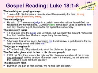 Gospel Reading: Luke 18:1-8

!
tline
ou
ple
m
A si

The teaching on praying always
 1 Jesus told his disciples a parable about the necessity for them to pray
always without becoming weary.
The wicked judge
 He said, 2 "There was a judge in a certain town who neither feared God nor
respected any human being. 3 And a widow in that town used to come to him
and say, 'Render a just decision for me against my adversary.'
The persistent judge
 4 For a long time the judge was unwilling, but eventually he thought, 'While it is
true that I neither fear God nor respect any human being,
The persistent widow
 5 because this widow keeps bothering me I shall deliver a just decision for her
lest she finally come and strike me.'"
The judge who gives in
 6 The Lord said, "Pay attention to what the dishonest judge says.
The God who gives what is due to his chosen people
 7 Will not God then secure the rights of his chosen ones who call out to him
day and night? Will he be slow to answer them? 8 I tell you, he will see to it
that justice is done for them speedily.
The persistent faith
 But when the Son of Man comes, will he find faith on earth?"

 