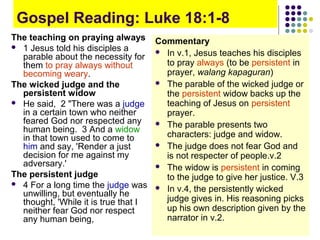 Gospel Reading: Luke 18:1-8
The teaching on praying always Commentary
 1 Jesus told his disciples a
 In v.1, Jesus teaches his disciples
parable about the necessity for
to pray always (to be persistent in
them to pray always without
prayer, walang kapaguran)
becoming weary.
 The parable of the wicked judge or
The wicked judge and the
persistent widow
the persistent widow backs up the
 He said, 2 "There was a judge
teaching of Jesus on persistent
in a certain town who neither
prayer.
feared God nor respected any
 The parable presents two
human being. 3 And a widow
characters: judge and widow.
in that town used to come to
 The judge does not fear God and
him and say, 'Render a just
decision for me against my
is not respecter of people.v.2
adversary.'
 The widow is persistent in coming
The persistent judge
to the judge to give her justice. V.3
 4 For a long time the judge was
 In v.4, the persistently wicked
unwilling, but eventually he
judge gives in. His reasoning picks
thought, 'While it is true that I
up his own description given by the
neither fear God nor respect
narrator in v.2.
any human being,

 