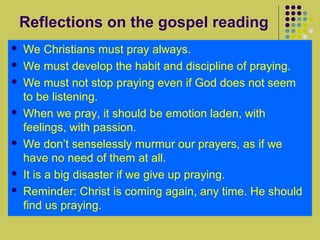 Reflections on the gospel reading











We Christians must pray always.
We must develop the habit and discipline of praying.
We must not stop praying even if God does not seem
to be listening.
When we pray, it should be emotion laden, with
feelings, with passion.
We don’t senselessly murmur our prayers, as if we
have no need of them at all.
It is a big disaster if we give up praying.
Reminder: Christ is coming again, any time. He should
find us praying.

 