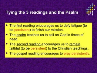 Tying the 3 readings and the Psalm








The first reading encourages us to defy fatigue (to
be persistent) to finish our mission.
The psalm teaches us to call on God in times of
need.
The second reading encourages us to remain
faithful (to be persistent) to the Christian teachings.
The gospel reading encourages to pray persistently.

 