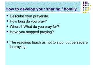 How to develop your sharing / homily
Describe your prayerlife.
 How long do you pray?
 Where? What do you pray for?
 Have you stopped praying?




The readings teach us not to stop, but persevere
in praying.

 