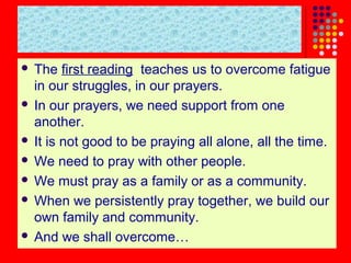 The first reading teaches us to overcome fatigue
in our struggles, in our prayers.
 In our prayers, we need support from one
another.
 It is not good to be praying all alone, all the time.
 We need to pray with other people.
 We must pray as a family or as a community.
 When we persistently pray together, we build our
own family and community.
 And we shall overcome…


 