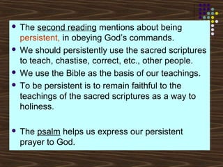 The second reading mentions about being
persistent, in obeying God’s commands.
 We should persistently use the sacred scriptures
to teach, chastise, correct, etc., other people.
 We use the Bible as the basis of our teachings.
 To be persistent is to remain faithful to the
teachings of the sacred scriptures as a way to
holiness.




The psalm helps us express our persistent
prayer to God.

 