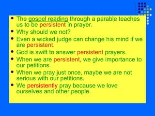 The gospel reading through a parable teaches
us to be persistent in prayer.
 Why should we not?
 Even a wicked judge can change his mind if we
are persistent.
 God is swift to answer persistent prayers.
 When we are persistent, we give importance to
our petitions.
 When we pray just once, maybe we are not
serious with our petitions.
 We persistently pray because we love
ourselves and other people.


 