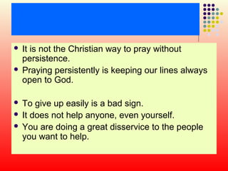 It is not the Christian way to pray without
persistence.
 Praying persistently is keeping our lines always
open to God.


To give up easily is a bad sign.
 It does not help anyone, even yourself.
 You are doing a great disservice to the people
you want to help.


 