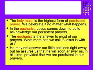 The holy mass is the highest form of persistent
prayer. We celebrate it no matter what happens.
 In the eucharist, Jesus comes down to us to
acknowledge our persistent prayers.
 The eucharist is the answer to most of our
prayers. What more can we ask if Jesus is with
us?
 He may not answer our little petitions right away,
but he assures us that he will soon answer us, in
his time, provided that we are persistent in our
prayers.


 