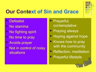 Our Context of Sin and Grace
Defeatist
 No stamina
 No fighting spirit
 No time to pray
 Avoids prayer
 Not in control of noisy
situations


Prayerful,
contemplative
 Praying always
 Hoping against hope
 Knows how to pray
with the community
 Reflection, meditation
 Prayerful lifestyle


 