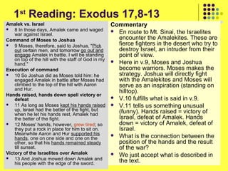 1st Reading: Exodus 17,8-13
Amalek vs. Israel

8 In those days, Amalek came and waged
war against Israel.
Command of Moses to Joshua

9 Moses, therefore, said to Joshua, "Pick
out certain men, and tomorrow go out and
engage Amalek in battle. I will be standing
on top of the hill with the staff of God in my
hand."
Execution of command

10 So Joshua did as Moses told him: he
engaged Amalek in battle after Moses had
climbed to the top of the hill with Aaron
and Hur.
Hands raised, hands down spell victory or
defeat

11 As long as Moses kept his hands raised
up, Israel had the better of the fight, but
when he let his hands rest, Amalek had
the better of the fight.

12 Moses' hands, however, grew tired; so
they put a rock in place for him to sit on.
Meanwhile Aaron and Hur supported his
hands, one on one side and one on the
other, so that his hands remained steady
till sunset.
Victory of the Israelites over Amalek

13 And Joshua mowed down Amalek and
his people with the edge of the sword.

Commentary
 En route to Mt. Sinai, the Israelites
encounter the Amalekites. These are
fierce fighters in the desert who try to
destroy Israel, an intruder from their
point of view.
 Here in v.9, Moses and Joshua
become warriors. Moses makes the
strategy. Joshua will directly fight
with the Amalekites and Moses will
serve as an inspiration (standing on
hilltop).
 V.10 fulfills what is said in v.9.
 V.11 tells us something unusual
(funny). Hands raised = victory of
Israel, defeat of Amalek. Hands
down = victory of Amalek, defeat of
Israel.
 What is the connection between the
position of the hands and the result
of the war?
 We just accept what is described in
the text.

 