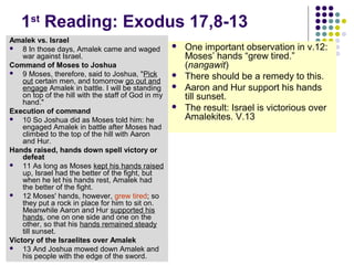 1st Reading: Exodus 17,8-13
Amalek vs. Israel

8 In those days, Amalek came and waged
war against Israel.
Command of Moses to Joshua

9 Moses, therefore, said to Joshua, "Pick
out certain men, and tomorrow go out and
engage Amalek in battle. I will be standing
on top of the hill with the staff of God in my
hand."
Execution of command

10 So Joshua did as Moses told him: he
engaged Amalek in battle after Moses had
climbed to the top of the hill with Aaron
and Hur.
Hands raised, hands down spell victory or
defeat

11 As long as Moses kept his hands raised
up, Israel had the better of the fight, but
when he let his hands rest, Amalek had
the better of the fight.

12 Moses' hands, however, grew tired; so
they put a rock in place for him to sit on.
Meanwhile Aaron and Hur supported his
hands, one on one side and one on the
other, so that his hands remained steady
till sunset.
Victory of the Israelites over Amalek

13 And Joshua mowed down Amalek and
his people with the edge of the sword.







One important observation in v.12:
Moses’ hands “grew tired.”
(nangawit)
There should be a remedy to this.
Aaron and Hur support his hands
till sunset.
The result: Israel is victorious over
Amalekites. V.13

 