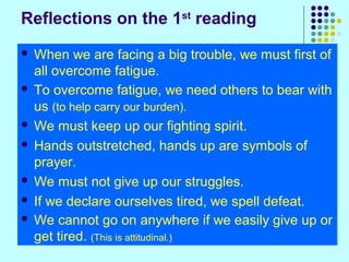 Reflections on the 1st reading
When we are facing a big trouble, we must first of
all overcome fatigue.
 To overcome fatigue, we need others to bear with
us (to help carry our burden).
 We must keep up our fighting spirit.
 Hands outstretched, hands up are symbols of
prayer.
 We must not give up our struggles.
 If we declare ourselves tired, we spell defeat.
 We cannot go on anywhere if we easily give up or
get tired. (This is attitudinal.)


 