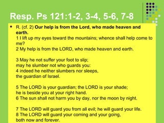 Resp. Ps 121:1-2, 3-4, 5-6, 7-8


R. (cf. 2) Our help is from the Lord, who made heaven and
earth.
1 I lift up my eyes toward the mountains; whence shall help come to
me?
2 My help is from the LORD, who made heaven and earth.
3 May he not suffer your foot to slip;
may he slumber not who guards you:
4 indeed he neither slumbers nor sleeps,
the guardian of Israel.
5 The LORD is your guardian; the LORD is your shade;
he is beside you at your right hand.
6 The sun shall not harm you by day, nor the moon by night.
7 The LORD will guard you from all evil; he will guard your life.
8 The LORD will guard your coming and your going,
both now and forever.

 