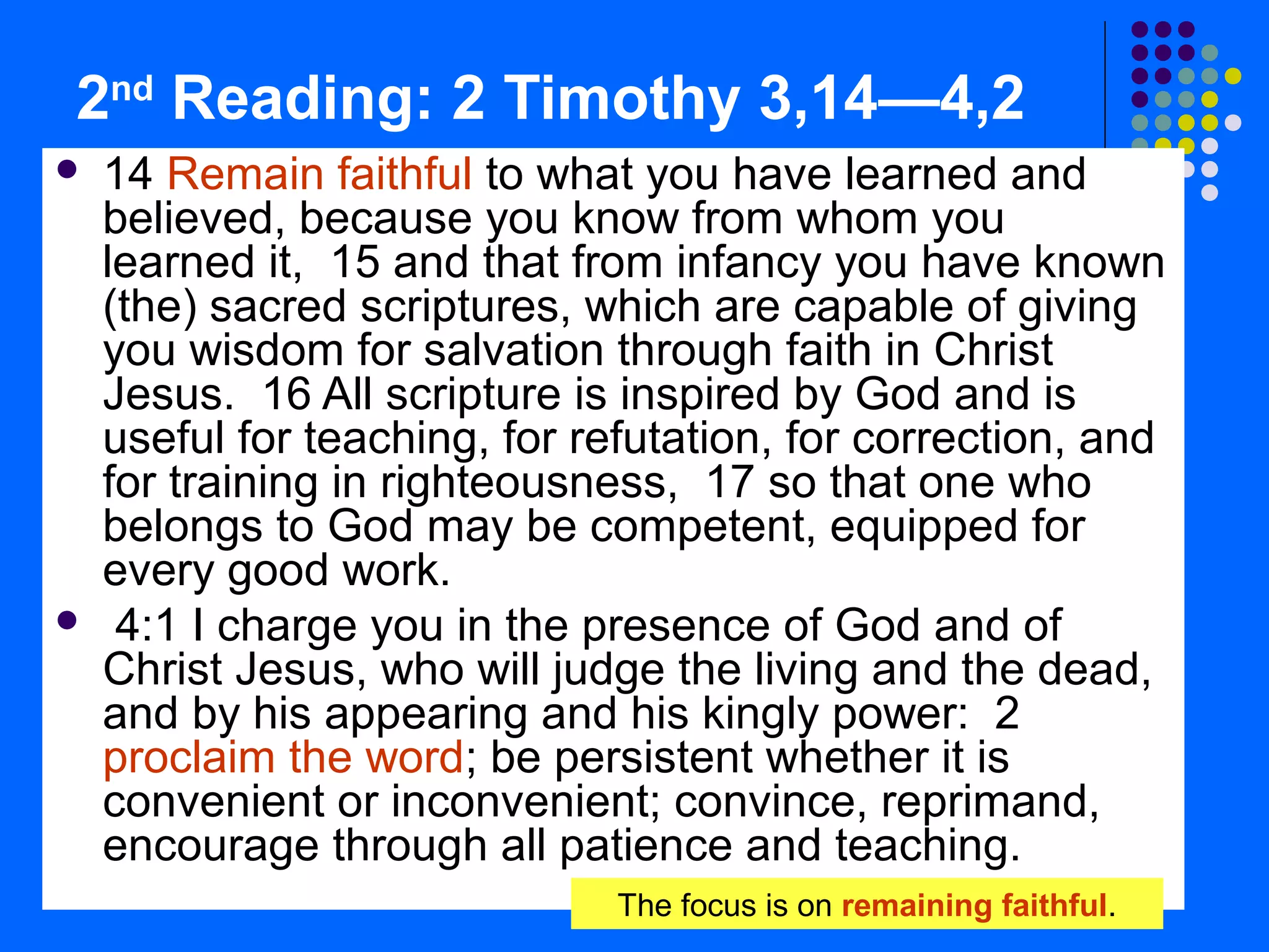 2nd
Reading: 2 Timothy 3,14—4,2
 14 Remain faithful to what you have learned and
believed, because you know from whom you
learned it, 15 and that from infancy you have known
(the) sacred scriptures, which are capable of giving
you wisdom for salvation through faith in Christ
Jesus. 16 All scripture is inspired by God and is
useful for teaching, for refutation, for correction, and
for training in righteousness, 17 so that one who
belongs to God may be competent, equipped for
every good work.
 4:1 I charge you in the presence of God and of
Christ Jesus, who will judge the living and the dead,
and by his appearing and his kingly power: 2
proclaim the word; be persistent whether it is
convenient or inconvenient; convince, reprimand,
encourage through all patience and teaching.
The focus is on remaining faithful.
 