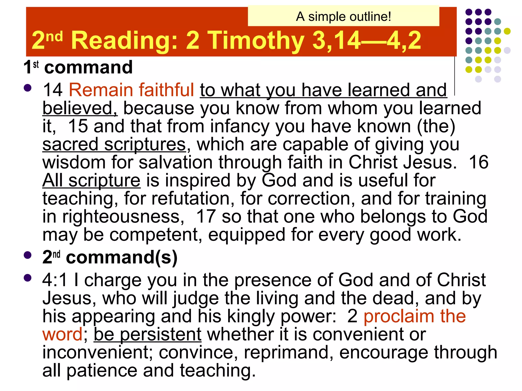 2nd
Reading: 2 Timothy 3,14—4,2
1st
command
 14 Remain faithful to what you have learned and
believed, because you know from whom you learned
it, 15 and that from infancy you have known (the)
sacred scriptures, which are capable of giving you
wisdom for salvation through faith in Christ Jesus. 16
All scripture is inspired by God and is useful for
teaching, for refutation, for correction, and for training
in righteousness, 17 so that one who belongs to God
may be competent, equipped for every good work.
 2nd
command(s)
 4:1 I charge you in the presence of God and of Christ
Jesus, who will judge the living and the dead, and by
his appearing and his kingly power: 2 proclaim the
word; be persistent whether it is convenient or
inconvenient; convince, reprimand, encourage through
all patience and teaching.
A simple outline!
 