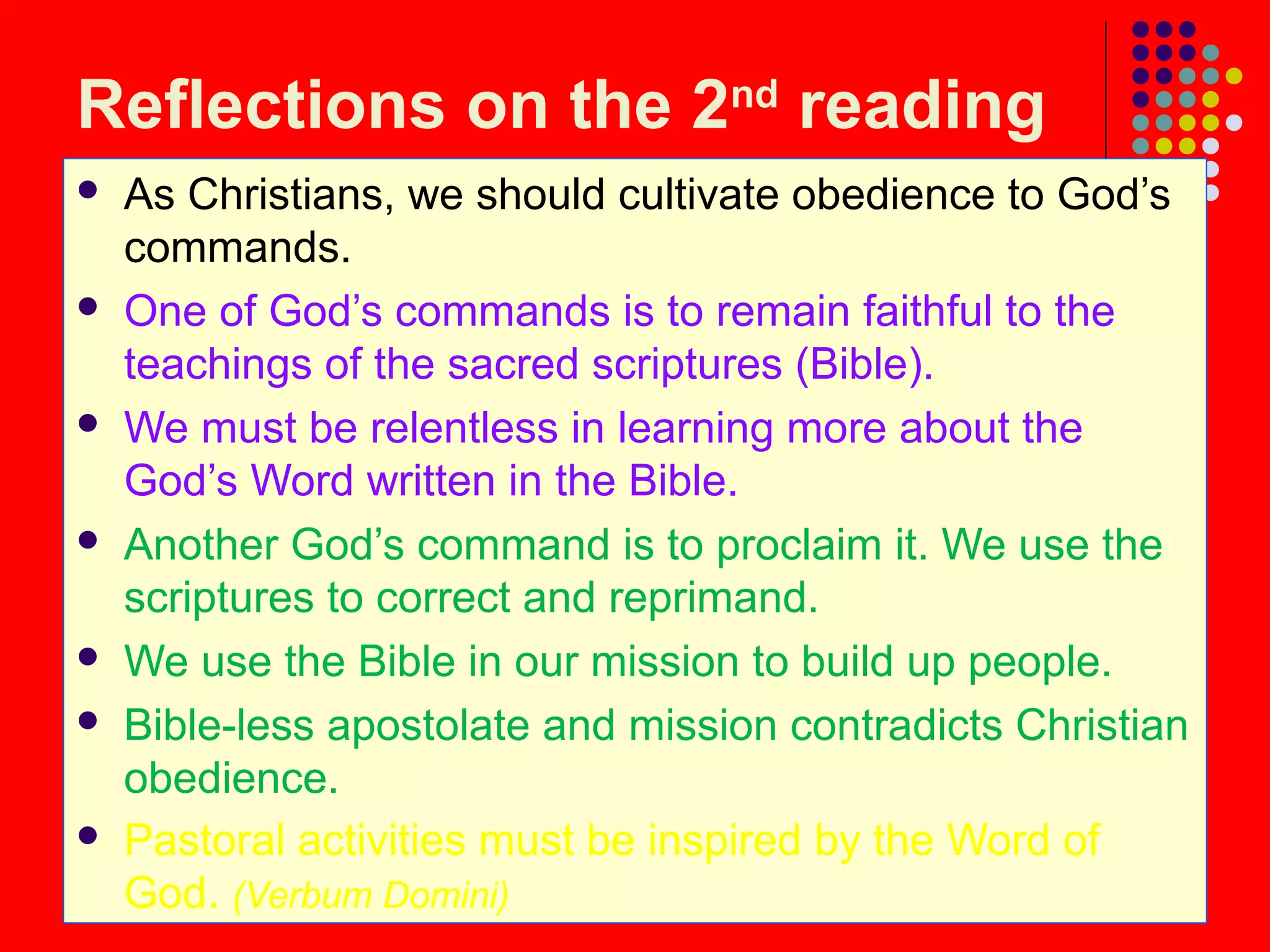 Reflections on the 2nd
reading
 As Christians, we should cultivate obedience to God’s
commands.
 One of God’s commands is to remain faithful to the
teachings of the sacred scriptures (Bible).
 We must be relentless in learning more about the
God’s Word written in the Bible.
 Another God’s command is to proclaim it. We use the
scriptures to correct and reprimand.
 We use the Bible in our mission to build up people.
 Bible-less apostolate and mission contradicts Christian
obedience.
 Pastoral activities must be inspired by the Word of
God. (Verbum Domini)
 
