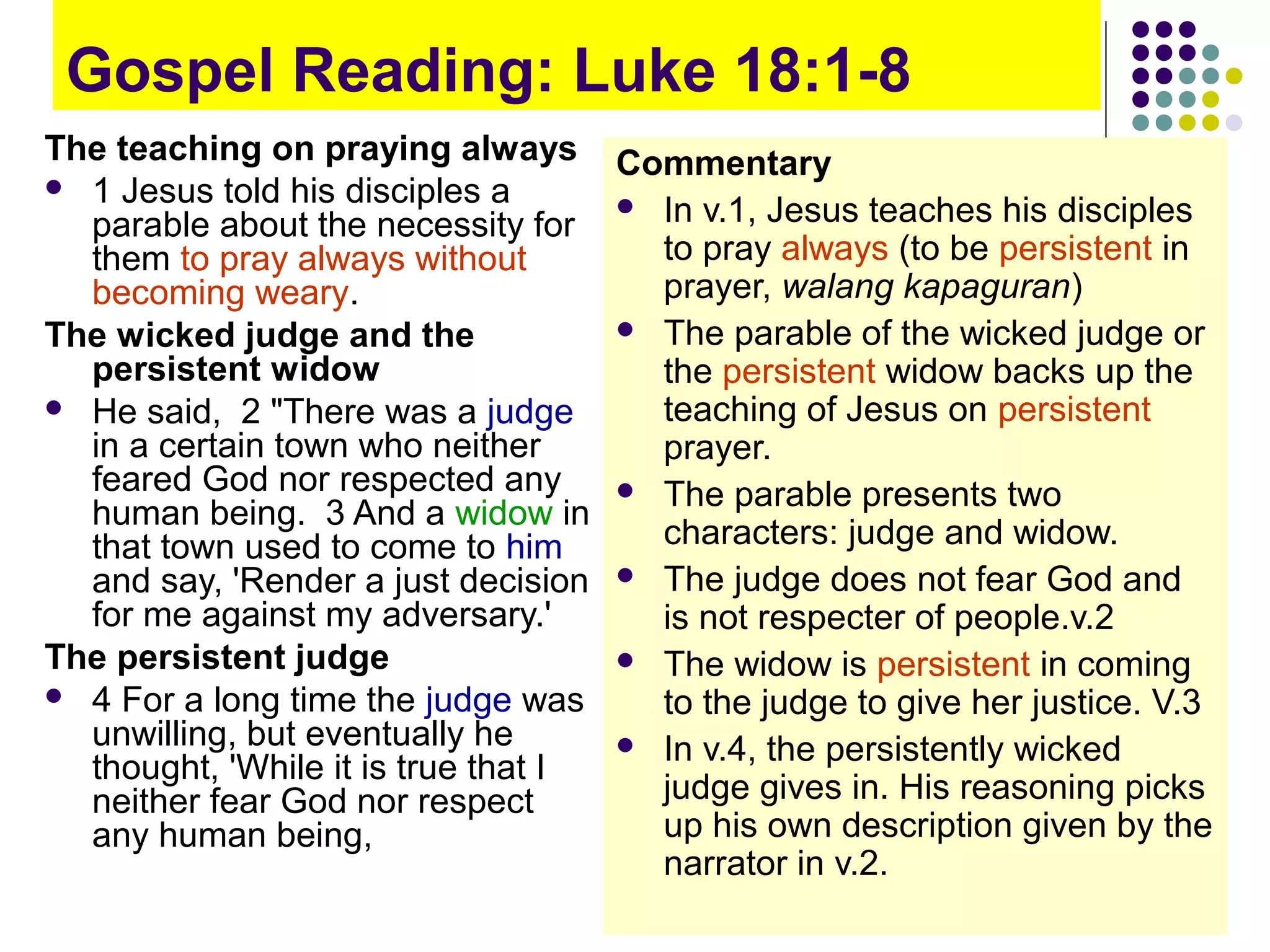 Gospel Reading: Luke 18:1-8
The teaching on praying always
 1 Jesus told his disciples a
parable about the necessity for
them to pray always without
becoming weary.
The wicked judge and the
persistent widow
 He said, 2 "There was a judge
in a certain town who neither
feared God nor respected any
human being. 3 And a widow in
that town used to come to him
and say, 'Render a just decision
for me against my adversary.'
The persistent judge
 4 For a long time the judge was
unwilling, but eventually he
thought, 'While it is true that I
neither fear God nor respect
any human being,
Commentary
 In v.1, Jesus teaches his disciples
to pray always (to be persistent in
prayer, walang kapaguran)
 The parable of the wicked judge or
the persistent widow backs up the
teaching of Jesus on persistent
prayer.
 The parable presents two
characters: judge and widow.
 The judge does not fear God and
is not respecter of people.v.2
 The widow is persistent in coming
to the judge to give her justice. V.3
 In v.4, the persistently wicked
judge gives in. His reasoning picks
up his own description given by the
narrator in v.2.
 