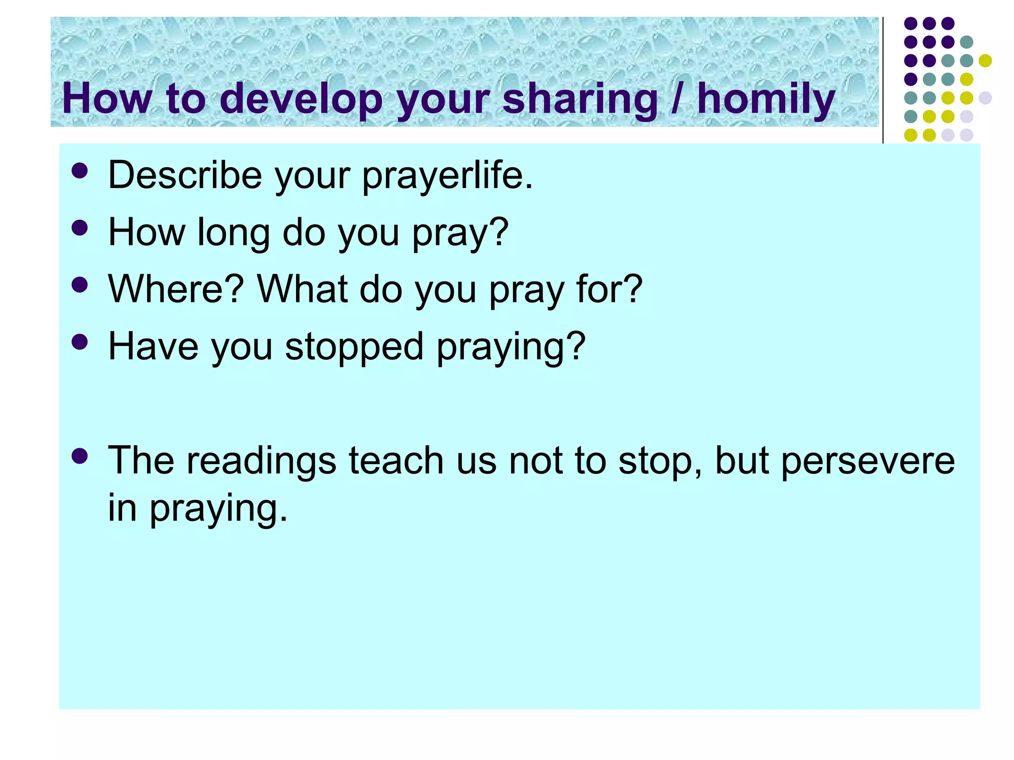 How to develop your sharing / homily
 Describe your prayerlife.
 How long do you pray?
 Where? What do you pray for?
 Have you stopped praying?
 The readings teach us not to stop, but persevere
in praying.
 