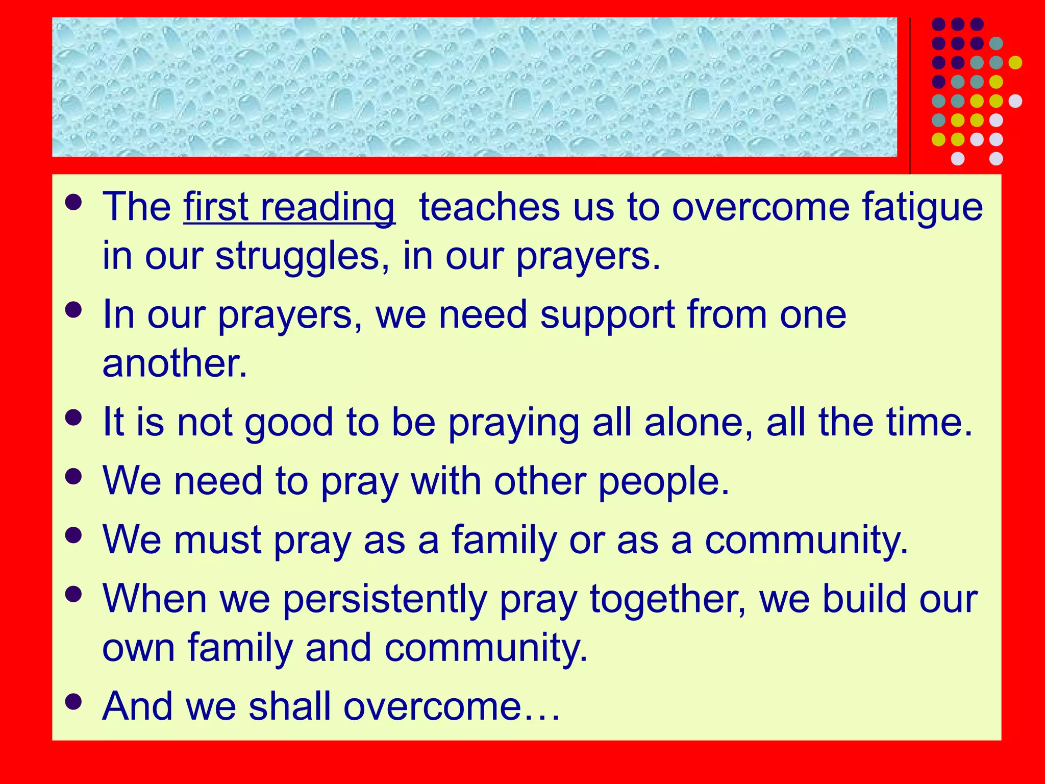  The first reading teaches us to overcome fatigue
in our struggles, in our prayers.
 In our prayers, we need support from one
another.
 It is not good to be praying all alone, all the time.
 We need to pray with other people.
 We must pray as a family or as a community.
 When we persistently pray together, we build our
own family and community.
 And we shall overcome…
 
