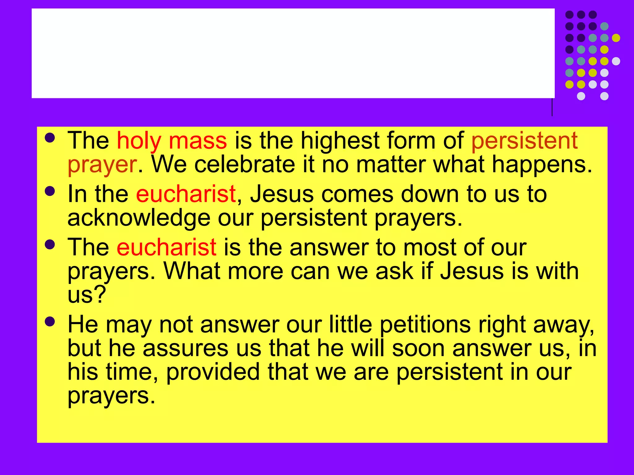  The holy mass is the highest form of persistent
prayer. We celebrate it no matter what happens.
 In the eucharist, Jesus comes down to us to
acknowledge our persistent prayers.
 The eucharist is the answer to most of our
prayers. What more can we ask if Jesus is with
us?
 He may not answer our little petitions right away,
but he assures us that he will soon answer us, in
his time, provided that we are persistent in our
prayers.
 