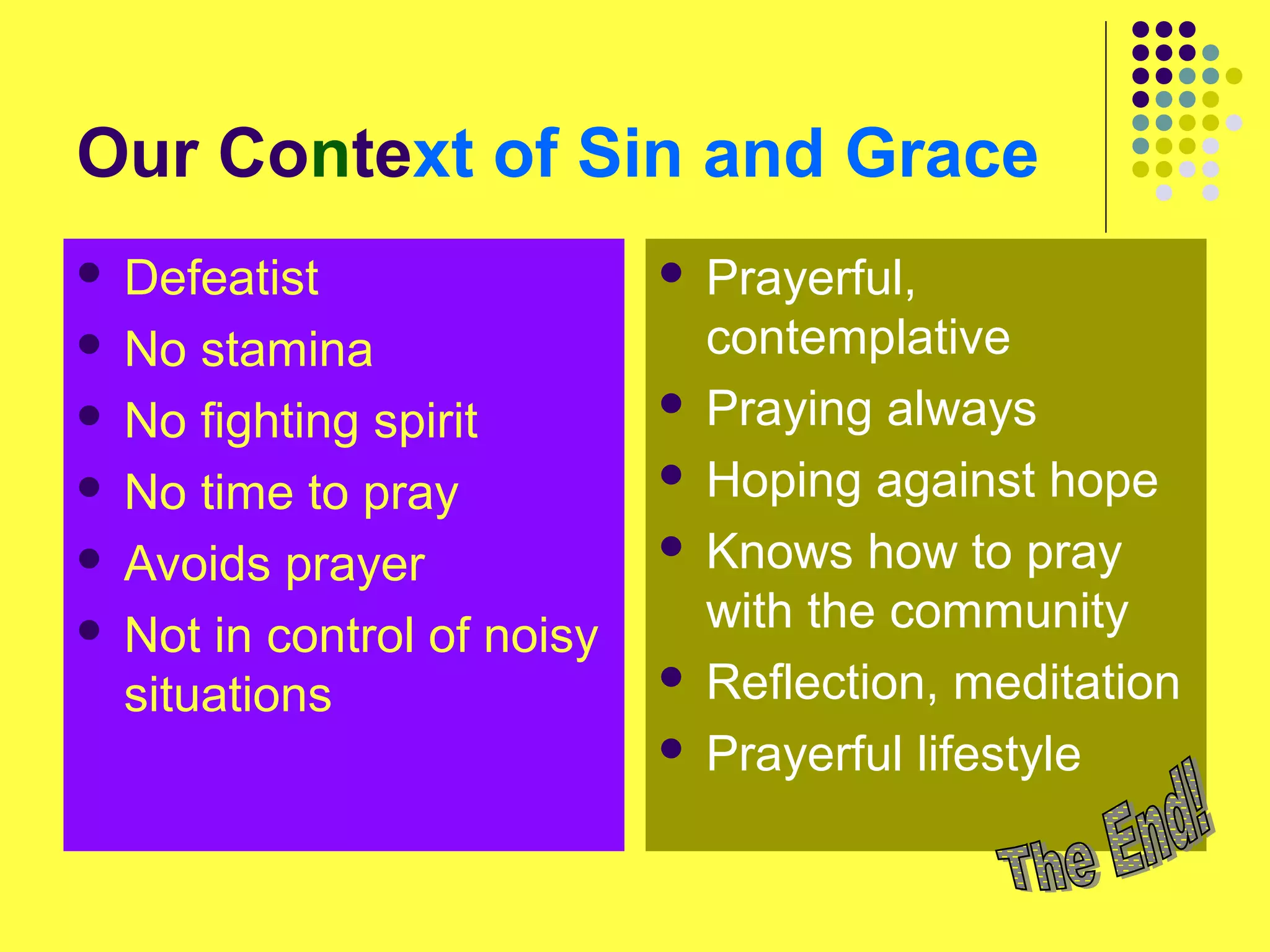 Our Context of Sin and Grace
 Defeatist
 No stamina
 No fighting spirit
 No time to pray
 Avoids prayer
 Not in control of noisy
situations
 Prayerful,
contemplative
 Praying always
 Hoping against hope
 Knows how to pray
with the community
 Reflection, meditation
 Prayerful lifestyle
 