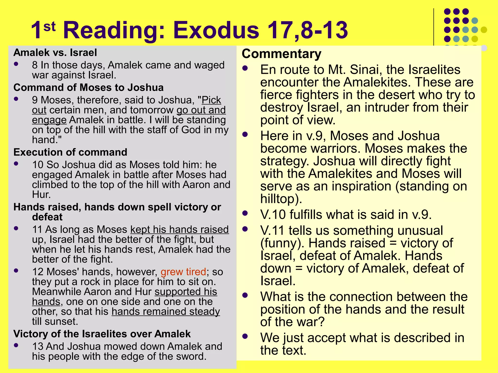 1st
Reading: Exodus 17,8-13
Amalek vs. Israel
 8 In those days, Amalek came and waged
war against Israel.
Command of Moses to Joshua
 9 Moses, therefore, said to Joshua, "Pick
out certain men, and tomorrow go out and
engage Amalek in battle. I will be standing
on top of the hill with the staff of God in my
hand."
Execution of command
 10 So Joshua did as Moses told him: he
engaged Amalek in battle after Moses had
climbed to the top of the hill with Aaron and
Hur.
Hands raised, hands down spell victory or
defeat
 11 As long as Moses kept his hands raised
up, Israel had the better of the fight, but
when he let his hands rest, Amalek had the
better of the fight.
 12 Moses' hands, however, grew tired; so
they put a rock in place for him to sit on.
Meanwhile Aaron and Hur supported his
hands, one on one side and one on the
other, so that his hands remained steady
till sunset.
Victory of the Israelites over Amalek
 13 And Joshua mowed down Amalek and
his people with the edge of the sword.
Commentary
 En route to Mt. Sinai, the Israelites
encounter the Amalekites. These are
fierce fighters in the desert who try to
destroy Israel, an intruder from their
point of view.
 Here in v.9, Moses and Joshua
become warriors. Moses makes the
strategy. Joshua will directly fight
with the Amalekites and Moses will
serve as an inspiration (standing on
hilltop).
 V.10 fulfills what is said in v.9.
 V.11 tells us something unusual
(funny). Hands raised = victory of
Israel, defeat of Amalek. Hands
down = victory of Amalek, defeat of
Israel.
 What is the connection between the
position of the hands and the result
of the war?
 We just accept what is described in
the text.
 