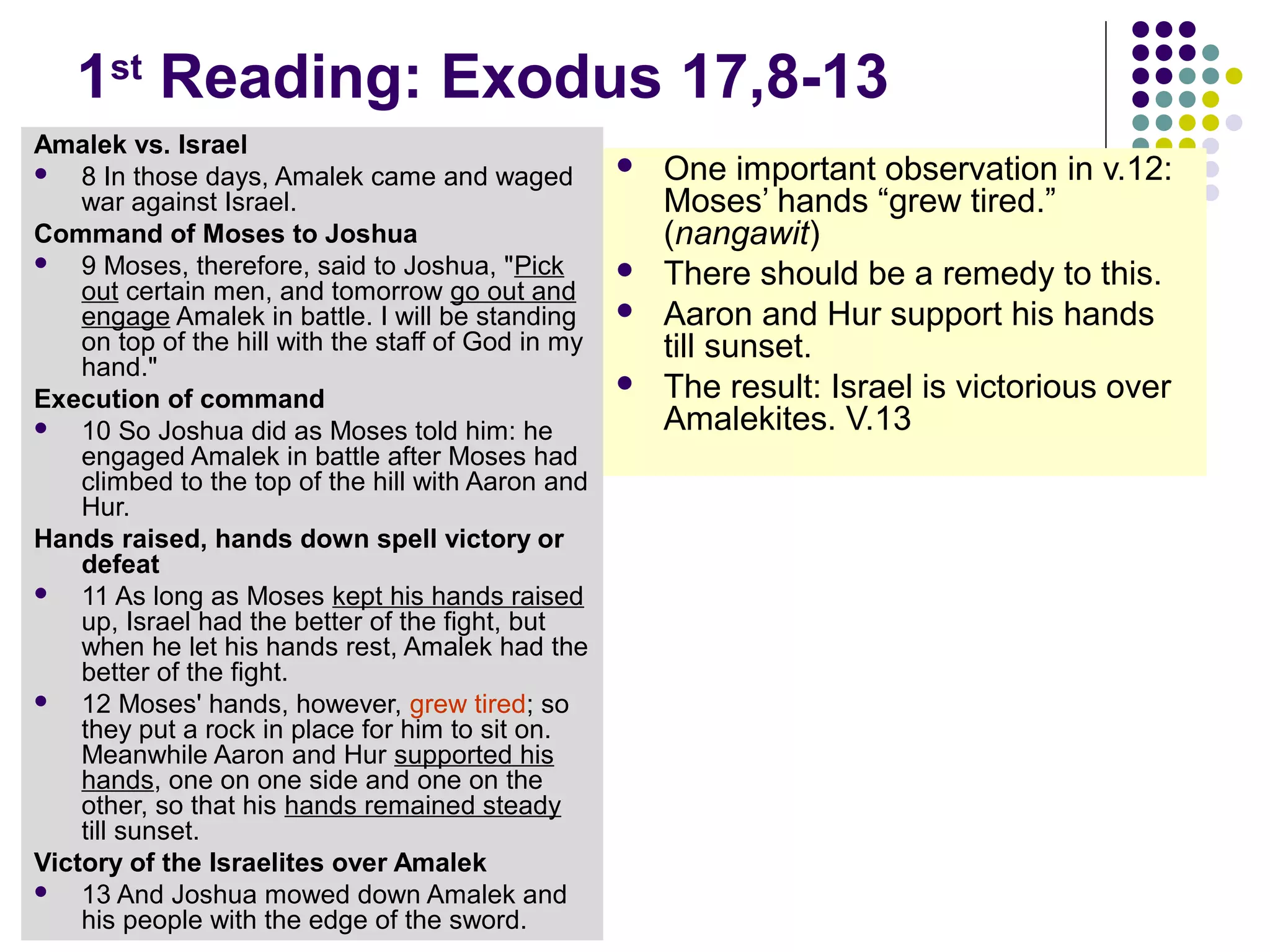 1st
Reading: Exodus 17,8-13
Amalek vs. Israel
 8 In those days, Amalek came and waged
war against Israel.
Command of Moses to Joshua
 9 Moses, therefore, said to Joshua, "Pick
out certain men, and tomorrow go out and
engage Amalek in battle. I will be standing
on top of the hill with the staff of God in my
hand."
Execution of command
 10 So Joshua did as Moses told him: he
engaged Amalek in battle after Moses had
climbed to the top of the hill with Aaron and
Hur.
Hands raised, hands down spell victory or
defeat
 11 As long as Moses kept his hands raised
up, Israel had the better of the fight, but
when he let his hands rest, Amalek had the
better of the fight.
 12 Moses' hands, however, grew tired; so
they put a rock in place for him to sit on.
Meanwhile Aaron and Hur supported his
hands, one on one side and one on the
other, so that his hands remained steady
till sunset.
Victory of the Israelites over Amalek
 13 And Joshua mowed down Amalek and
his people with the edge of the sword.
 One important observation in v.12:
Moses’ hands “grew tired.”
(nangawit)
 There should be a remedy to this.
 Aaron and Hur support his hands
till sunset.
 The result: Israel is victorious over
Amalekites. V.13
 