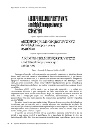 Tipos móveis de metal: de Gutenberg até os dias atuais
8º Congresso Brasileiro de Pesquisa e Desenvolvimento em Design
Figura 7. Impressão da fonte “Grotesca” não identificada
Figura 8. Impressão da Garamond fundida pela Funtimod
Figura 9. Impressão da Garamond fundida pela ATF
Com essa afirmação, podemos assinalar outra questão importante na identificação das
fontes, a dificuldade de encontrar informações de fontes fundidas em metal, já que existem
poucos registros das fundidoras, e as pessoas que trabalhavam com composição e impressão
tipográfica não tinham a formação e/ou necessidade de diferenciar sutis diferenças. Muitas
vezes, ao serem questionados sobre o nome verdadeiro de alguma fonte que era nomeada e se
assemelhava às grotescas, tínhamos que indicar essas diferenças anatômicas para que fossem
percebidas.
Bringhurst (2005, p.105) explica que a impressão tipográfica e o offset têm
características diferentes e, por conseguinte, as fontes desenhadas para cada sistema de
impressão devem levar isso em consideração. Logo, os tipógrafos ao traduzir as fontes em
metal para a composição digital não preservaram, necessariamente, todas as suas
características, “mas pelo menos algumas das características que definem o caráter original de
um tipo” (ibid.).
Portanto, várias fontes encontradas tinham diferenças de seus exemplares digitalizados e
percebemos cedo que esse não seria o caminho adequado para identificação, a solução foi
buscar catálogos e livros que exibissem exemplares impressos com a prensa tipográfica, o que
não esperávamos eram diferenças de desenhos de letras entre fontes do mesmo corpo ou da
mesma família, como veremos a seguir.
O desenho da Grotesca Normal não se assemelha à nenhuma outra Grosteca da era
digital, o que tornou possível a identificação foi a descoberta do Catálogo de tipos da
indústria gráfica Lito Rio. Nele, encontramos várias Grotescas, e percebemos que a empresa
314
 