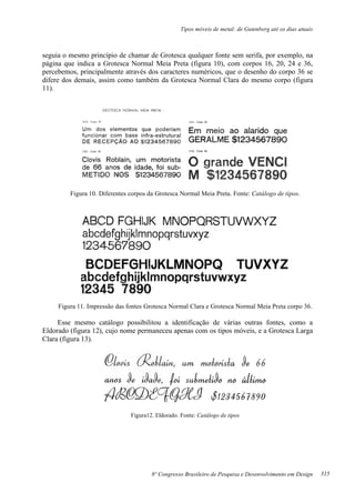 Tipos móveis de metal: de Gutenberg até os dias atuais
8º Congresso Brasileiro de Pesquisa e Desenvolvimento em Design
seguia o mesmo princípio de chamar de Grotesca qualquer fonte sem serifa, por exemplo, na
página que indica a Grotesca Normal Meia Preta (figura 10), com corpos 16, 20, 24 e 36,
percebemos, principalmente através dos caracteres numéricos, que o desenho do corpo 36 se
difere dos demais, assim como também da Grotesca Normal Clara do mesmo corpo (figura
11).
Figura 10. Diferentes corpos da Grotesca Normal Meia Preta. Fonte: Catálogo de tipos.
Figura 11. Impressão das fontes Grotesca Normal Clara e Grotesca Normal Meia Preta corpo 36.
Esse mesmo catálogo possibilitou a identificação de várias outras fontes, como a
Eldorado (figura 12), cujo nome permaneceu apenas com os tipos móveis, e a Grotesca Larga
Clara (figura 13).
Figura12. Eldorado. Fonte: Catálogo de tipos
315
 