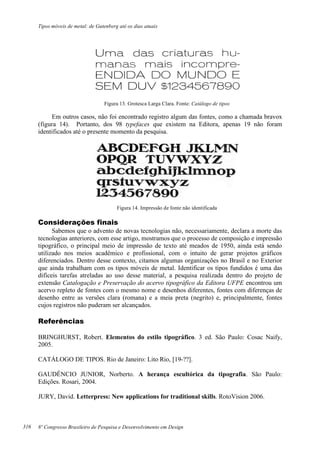 Tipos móveis de metal: de Gutenberg até os dias atuais
8º Congresso Brasileiro de Pesquisa e Desenvolvimento em Design
Figura 13. Grotesca Larga Clara. Fonte: Catálogo de tipos
Em outros casos, não foi encontrado registro algum das fontes, como a chamada bravox
(figura 14). Portanto, dos 98 typefaces que existem na Editora, apenas 19 não foram
identificados até o presente momento da pesquisa.
Figura 14. Impressão de fonte não identificada
Considerações finais
Sabemos que o advento de novas tecnologias não, necessariamente, declara a morte das
tecnologias anteriores, com esse artigo, mostramos que o processo de composição e impressão
tipográfico, o principal meio de impressão de texto até meados de 1950, ainda está sendo
utilizado nos meios acadêmico e profissional, com o intuito de gerar projetos gráficos
diferenciados. Dentro desse contexto, citamos algumas organizações no Brasil e no Exterior
que ainda trabalham com os tipos móveis de metal. Identificar os tipos fundidos é uma das
difíceis tarefas atreladas ao uso desse material, a pesquisa realizada dentro do projeto de
extensão Catalogação e Preservação do acervo tipográfico da Editora UFPE encontrou um
acervo repleto de fontes com o mesmo nome e desenhos diferentes, fontes com diferenças de
desenho entre as versões clara (romana) e a meia preta (negrito) e, principalmente, fontes
cujos registros não puderam ser alcançados.
Referências
BRINGHURST, Robert. Elementos do estilo tipográfico. 3 ed. São Paulo: Cosac Naify,
2005.
CATÁLOGO DE TIPOS. Rio de Janeiro: Lito Rio, [19-??].
GAUDÊNCIO JUNIOR, Norberto. A herança escultórica da tipografia. São Paulo:
Edições. Rosari, 2004.
JURY, David. Letterpress: New applications for traditional skills. RotoVision 2006.
316
 