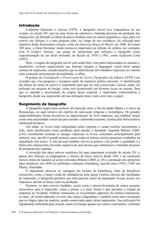Tipos móveis de metal: de Gutenberg até os dias atuais
8º Congresso Brasileiro de Pesquisa e Desenvolvimento em Design
Introdução
Conforme Semeraro e Ayrosa (1979), a tipografia móvel teve importância na sua
criação, no século XV, por ser uma forma de substituir o limitado processo de produção dos
manuscritos, de difundir as idéias da época também entre as classes populares, o que antes era
restrito aos clérigos e a uma pequena elite. Ao longo da sua existência, foi utilizada para
imprimir desde documentos oficiais, como na Imprensa Régia do Brasil, em 1808, há exatos
200 anos, a obras literárias; ainda tornou-se importante na difusão da cultura, por exemplo,
com O Gráfico Amador, um grupo de intelectuais que utilizava a tipografia como
experimentação de um fazer artesanal, no Recife de 1954 a 1961, como explicitou Lima
(1997).
Hoje, o resgate da tipografia móvel está sendo bem visto pelos interessados no assunto e,
atualmente, existem organizações que buscam resgatar a linguagem visual desse antigo
sistema de impressão, criando projetos que se diferenciam dos trabalhos impressos no sistema
mais avançado tecnicamente da atualidade, o offset.
O projeto de Catalogação e Preservação do Acervo Tipográfico da Editora UFPE é um
exemplo que visa pesquisar e recuperar parte da memória gráfica nacional. A identificação
das fontes de metal do acervo é importante para que ele seja conservado e possa, então, ser
utilizado em projetos de design, como está acontecendo em diversos locais no mundo. Para
que se entenda a necessidade de resgate desse material, é importante contextualizar a
tipografia, desde seu surgimento até sua utilização atual, como será visto a seguir.
Surgimento da tipografia
A tipografia surgiu num contexto de transição entre o fim da Idade Média e o início da
Renascença, no qual reinava um espírito de renovação religiosa e tecnológica. Os grandes
empreendimentos foram favoráveis ao aparecimento do livro impresso, que também surgiu
como uma necessidade comercial para atender a demanda existente, trazida pela efervescência
intelectual da época.
Até então, os livros eram caligrafados pelos copistas e, sendo escritos inteiramente à
mão, eram insuficientes como produção para atender a demanda. Segundo Ribeiro (2003,
p.43), inicialmente somente os monges copiavam os livros, solicitados principalmente pela
nobreza, mas, devido à grande procura, quase todas as classes sociais passaram a trabalhar na
reprodução dos textos. A alta procura também elevou os preços e fez perder a qualidade e a
beleza dos manuscritos, havendo urgência de uma técnica que substituísse o limitado processo
de produção dos copistas.
A invenção dos tipos móveis metálicos foi uma importante evolução do século XV e,
apesar dos chineses já empregarem a técnica de letras móveis desde 1041 e de caracteres
móveis feitos de madeira já serem utilizados Ribeiro (2003, p. 45), a produção dos primeiros
tipos metálicos, em 1450, foi atribuída a Johannes Gutenberg, nascido entre 1394 e 1399, em
Mainz, Alemanha.
É importante observar as vantagens do invento de Gutenberg, além de benefícios
comerciais, como a maior venda de indulgências pela Igreja Católica através das facilidades
de impressão, a tipografia permitiu que uma parcela maior da população tivesse acesso aos
impressos, devido ao baixa custo na produção.
Portanto, os tipos móveis fundidos, assim como o desenvolvimento de outros assuntos
necessários para a impressão, como a prensa e a tinta, foram o que permitiu a criação da
imprensa no Ocidente. Embora limitassem os exacerbados caprichos da estética manuscrita,
os tipos de metal reduziam os erros das cópias caligrafadas e também eram mais resistentes
que os frágeis tipos de madeira, sendo conservados após várias impressões. Sua utilização foi
rapidamente difundida pelo mundo, tanto na Europa quanto nos outros continentes, conforme
306
 