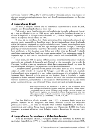 Tipos móveis de metal: de Gutenberg até os dias atuais
8º Congresso Brasileiro de Pesquisa e Desenvolvimento em Design
corroborou Niemeyer (2006, p.23), “é impressionante a velocidade com que esse processo se
deu: nos seus primeiros cinqüenta anos, havia mais de mil impressores dispersos em duzentas
cidades européias”.
A tipografia no Brasil
No Brasil, a tipografia também teve sua importância e comemoram-se no ano de 2008,
duzentos anos de sua chegada oficial ao nosso país.
Pode-se dizer que o Brasil contou com os benefícios da tipografia tardiamente. Apesar
de o país ter sido descoberto em 1500, apenas meio século após Gutenberg desenvolver a
técnica de impressão, e Portugal conhecê-la desde 1487, a Coroa Portuguesa só permitiu a
entrada da imprensa em sua colônia em 1808.
O atraso de sua introdução tem relação com uma política intencional portuguesa que
desejava manter a dependência da colônia através da ignorância cultural. Antes da chegada
oficial da imprensa, o tipógrafo português Antônio Isidoro da Fonseca tentou implantar uma
tipografia no Rio de Janeiro em 1746, mas logo ao chegar a notícia a Portugal, a Coroa agiu
para impedir seu funcionamento e decretou o fechamento da oficina. O impressor teve seus
bens confiscados e foi deportado para Lisboa por ordem régia de Portugal. Tentando
restabelecer sua tipografia no Brasil, não obteve sucesso, pois a Coroa alegava que o custo de
impressão aqui era mais caro e a taxação sobre papel também mais elevada (LIMA, 1997, p.
51.).
Sendo assim, em 1808 foi quando o Brasil passou a contar realmente com os benefícios
decorrentes da instalação da tipografia, pois Portugal se viu pressionado pela invasão da
França de Napoleão e resolveu transplantar a Corte Portuguesa para o Brasil, com ajuda da
esquadria inglesa, inimiga da França por conta do seu Bloqueio Continental.
Lima (1997) afirma que uma oficina gráfica foi trazida a bordo do navio Medusa, por
ordem do então Ministro do Exterior de Portugal e esse fato, que tem sido encarado
tradicionalmente como acidental, teve suas razões somente porque, com a instalação de uma
Imprensa Régia, Portugal poderia governar seu império. Toda a legislação e papéis
diplomáticos seriam impressos na chamada Imprensa Nacional, além de serem editadas obras
literárias e científicas, acompanhando as atividades dos estabelecimentos que D. João criaria
para o ensino científico e a vida intelectual. O texto abaixo representa a situação da época:
Nesse contexto insere-se, por decreto de 13 de maio de 1808, a Impressão Régia
assim celebrada por Hipólito da Costa em seu Correio Brasiliense: ‘Saiba o mundo,
e a posteridade, que, no ano de 1808 da era cristã, mandou o governo português, no
Brasil, buscar à Inglaterra uma impressão (...) Tarde, desgraçadamente tarde: mas
enfim, aparecem tipos no Brasil; e eu de todo o meu coração dou os parabéns aos
meus compatriotas’. (SEMERARO; AYROSA, 1979, p.8)
Para fins históricos oficiais, segundo Lima (1997), a Imprensa Régia lançou seu
primeiro impresso ao ser inaugurada: um livreto intitulado Relação dos Despachos
publicados na Corte... . Até 1822, ano no qual o Brasil se tornou independente, foi mantido o
monopólio da impressão no Rio de Janeiro e durante seus 14 anos mais de 1000 itens foram
impressos, na maioria efêmeros, como folhetos, volantes, documentos do governo, entre
outros.
A tipografia em Pernambuco e O Gráfico Amador
Além de documentos oficiais, a tipografia também foi importante na história das
revoluções. Segundo Lima (1997, p. 56), em Pernambuco, chegou uma impressora em 1815,
307
 