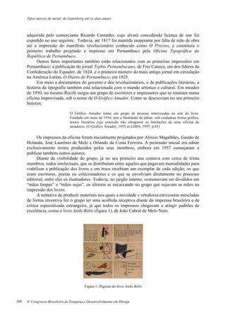 Tipos móveis de metal: de Gutenberg até os dias atuais
8º Congresso Brasileiro de Pesquisa e Desenvolvimento em Design
adquirida pelo comerciante Ricardo Castanho, cujo alvará concedendo licença de uso foi
expedido no ano seguinte. Todavia, até 1817 foi mantida inoperante por falta de mão de obra
até a impressão do manifesto revolucionário conhecido como O Preciso, e constituiu o
primeiro trabalho projetado e impresso em Pernambuco pela Oficina Tipográfica da
República de Pernambuco.
Outros fatos importantes também estão relacionados com as primeiras impressões em
Pernambuco: a publicação do jornal Typhis Pernambucano, de Frei Caneca, um dos líderes da
Confederação do Equador, de 1824, e o primeiro número do mais antigo jornal em circulação
na América Latina, O Diário de Pernambuco, em 1825.
Em meio a documentos do governo e dos revolucionários, e de publicações literárias, a
história da tipografia também está relacionada com o mundo artístico e cultural. Em meados
de 1950, no mesmo Recife surgia um grupo de escritores e impressores que se reuniam numa
oficina improvisada, sob o nome de O Gráfico Amador. Como se descreviam no seu primeiro
boletim:
O Gráfico Amador reúne um grupo de pessoas interessadas na arte do livro.
Fundado em maio de 1954, tem a finalidade de editar, sob cuidadosa forma gráfica,
textos literários cuja extensão não ultrapasse as limitações de uma oficina de
amadores. (O Gráfico Amador, 1955 in LIMA, 1997, p.85)
Os impressos da oficina foram inicialmente projetados por Aloísio Magalhães, Gastão de
Holanda, José Laurênio de Melo e Orlando da Costa Ferreira. A pretensão inicial era editar
exclusivamente textos produzidos pelos seus membros, embora em 1957 começaram a
publicar também outros autores.
Diante da visibilidade do grupo, já no seu primeiro ano contava com cerca de trinta
membros, todos intelectuais, que se distribuíam entre aqueles que pagavam mensalidades para
viabilizar a publicação dos livros e em troca recebiam um exemplar de cada edição; os que
eram escritores, poetas ou colecionadores e os que se envolviam diretamente no processo
editorial, entre eles os ilustradores. Todavia, no jargão interno, costumavam ser divididos em
“mãos limpas” e “mãos sujas”, os últimos se encaixando no grupo que sujavam as mãos na
impressão dos livros.
A tentativa de produzir materiais nos quais a novidade e ortodoxia estivessem mescladas
de forma inventiva fez o grupo ter uma acolhida receptiva diante da imprensa brasileira e da
crítica especializada estrangeira, já que todos os impressos chegavam a atingir padrões de
excelência, como o livro Aniki Bóbó (figura 1), de João Cabral de Melo Neto.
Figura 1: Páginas do livro Aniki Bóbó
308
 