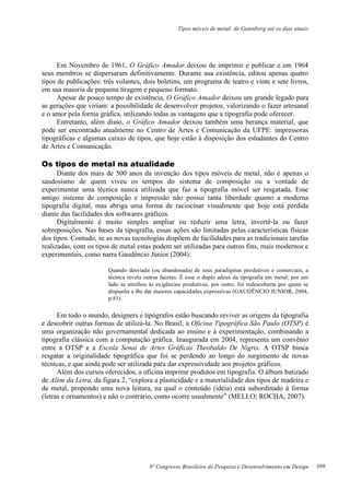 Tipos móveis de metal: de Gutenberg até os dias atuais
8º Congresso Brasileiro de Pesquisa e Desenvolvimento em Design
Em Novembro de 1961, O Gráfico Amador deixou de imprimir e publicar e em 1964
seus membros se dispersaram definitivamente. Durante sua existência, editou apenas quatro
tipos de publicações: três volantes, dois boletins, um programa de teatro e vinte e sete livros,
em sua maioria de pequena tiragem e pequeno formato.
Apesar de pouco tempo de existência, O Gráfico Amador deixou um grande legado para
as gerações que viriam: a possibilidade de desenvolver projetos, valorizando o fazer artesanal
e o amor pela forma gráfica, utilizando todas as vantagens que a tipografia pode oferecer.
Entretanto, além disso, o Gráfico Amador deixou também uma herança material, que
pode ser encontrado atualmente no Centro de Artes e Comunicação da UFPE: impressoras
tipográficas e algumas caixas de tipos, que hoje estão à disposição dos estudantes do Centro
de Artes e Comunicação.
Os tipos de metal na atualidade
Diante dos mais de 500 anos da invenção dos tipos móveis de metal, não é apenas o
saudosismo de quem viveu os tempos do sistema de composição ou a vontade de
experimentar uma técnica nunca utilizada que faz a tipografia móvel ser resgatada. Esse
antigo sistema de composição e impressão não possui tanta liberdade quanto a moderna
tipografia digital, mas abriga uma forma de raciocinar visualmente que hoje está perdida
diante das facilidades dos softwares gráficos.
Digitalmente é muito simples ampliar ou reduzir uma letra, invertê-la ou fazer
sobreposições. Nas bases da tipografia, essas ações são limitadas pelas características físicas
dos tipos. Contudo, se as novas tecnologias dispõem de facilidades para as tradicionais tarefas
realizadas, com os tipos de metal estas podem ser utilizadas para outros fins, mais modernos e
experimentais, como narra Gaudêncio Júnior (2004):
Quando desviada (ou abandonada) de seus paradigmas produtivos e comerciais, a
técnica revela outras facetas. É esse o duplo adeus da tipografia em metal: por um
lado se atrofiou às exigências produtivas, por outro, foi redescoberta por quem se
dispunha a lhe dar maiores capacidades expressivas (GAUDÊNCIO JUNIOR, 2004,
p.81).
Em todo o mundo, designers e tipógrafos estão buscando reviver as origens da tipografia
e descobrir outras formas de utilizá-la. No Brasil, a Oficina Tipográfica São Paulo (OTSP) é
uma organização não governamental dedicada ao ensino e à experimentação, combinando a
tipografia clássica com a computação gráfica. Inaugurada em 2004, representa um convênio
entre a OTSP e a Escola Senai de Artes Gráficas Theobaldo De Nigris. A OTSP busca
resgatar a originalidade tipográfica que foi se perdendo ao longo do surgimento de novas
técnicas, e que ainda pode ser utilizada para dar expressividade aos projetos gráficos.
Além dos cursos oferecidos, a oficina imprime produtos em tipografia. O álbum batizado
de Além da Letra, da figura 2, “explora a plasticidade e a materialidade dos tipos de madeira e
de metal, propondo uma nova leitura, na qual o conteúdo (idéia) está subordinado à forma
(letras e ornamentos) e não o contrário, como ocorre usualmente” (MELLO; ROCHA, 2007).
309
 