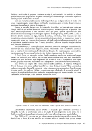 Tipos móveis de metal: de Gutenberg até os dias atuais
8º Congresso Brasileiro de Pesquisa e Desenvolvimento em Design
facilitar a realização de projetos coletivos através da universidade. No estúdio, os alunos
podem desenvolver projetos que integram o meio digital com as antigas técnicas de impressão
e interagir com profissionais do meio.
Com os exemplos citados acima, pode-se perceber que os tipos móveis de metal vêm
sendo resgatados pelas universidades, no Brasil e no exterior, com o intuito de aproximar os
alunos da tipografia e da própria técnica em si.
Assim, a inserção do processo de impressão tipográfico no conteúdo dos cursos de
Design Gráfico tem trazido inúmeros benefícios para a aprendizagem de se projetar com
tipos. Metodologicamente é um território novo que pode “prover oportunidades para
desenvolver novas estratégias criativas para a prática do design” (Jury, 2006, p.130). Afora, as
decisões (fonte, tamanho do tipo, largura da coluna, entrelinha, etc.) precisam ser mais
conscientes, pois os estudantes entram em contato direto com todos os caracteres, e mudar o
espaço entre letras, por exemplo, implica numa atividade mais trabalhosa na composição com
a inserção de quadrados entre elas. E como Jury (ibid.) afirmou, ninguém deseja trabalhar
mais do que o necessário.
Em contraposição, a tecnologia digital, apesar de ter trazido vantagens inquestionáveis,
também tem suas características negativas, muitas relacionadas com os softwares utilizados
para se projetar. É necessário que ele não se torne tão autor dos projetos quanto seus usuários,
ou seja, que suas ferramentas e limitações não limitem o pensamento dos designers.
O Corel Draw, por exemplo, trazia a função padrão de transformar a primeira letra da
palavra em maiúscula, se o usuário não estivesse atento ou consciente, essa seria uma decisão
estabelecida pelo software, algo impossível de acontecer com a composição com tipos
móveis, já que é necessário escolher na caixa tipográfica o caractere maiúsculo ou minúsculo.
Esse retorno às origens não é uma exclusividade acadêmica. A empresa portuguesa
Serrote formada pelo artista gráfico Nuno Neves e pela designer Susana Vilela comercializa
cadernos numerados (figura 5), cartões de visitas e de casamento, entre outros, fazendo uso de
tipos de metal e de madeira, clichês e ornamentos com valorização de seu estilo visual. A
empresa já atingiu visibilidade internacional e seus produtos podem ser encontrados em vários
continentes, como Europa, Ásia, América, incluindo o Brasil.
Figura 5: Cadernos da Serrote, feitos com ornamentos, clichês e tipos de metal. Fonte: www.serrote.com
Característica interessante desses artistas e designers que continuam revivendo a
tipografia móvel é a aproximação com a produção de seus impressos, assim como no O
Gráfico Amador, a tipografia permite que os próprios criadores imprimam seus trabalhos.
Jury (2006, p.82) comenta que um número pequeno de designers gráficos, como Rudy
VanderLans e Robin Kinross, também se tornaram editores reconhecidos, porém poucos
311
 