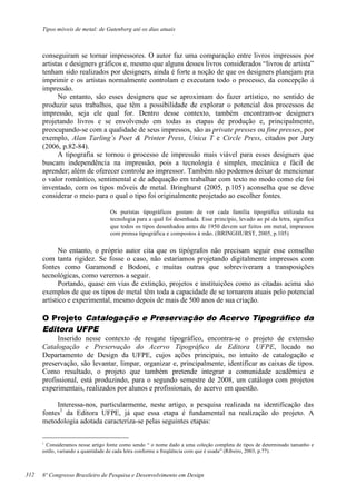 Tipos móveis de metal: de Gutenberg até os dias atuais
8º Congresso Brasileiro de Pesquisa e Desenvolvimento em Design
conseguiram se tornar impressores. O autor faz uma comparação entre livros impressos por
artistas e designers gráficos e, mesmo que alguns desses livros considerados “livros de artista”
tenham sido realizados por designers, ainda é forte a noção de que os designers planejam pra
imprimir e os artistas normalmente controlam e executam todo o processo, da concepção à
impressão.
No entanto, são esses designers que se aproximam do fazer artístico, no sentido de
produzir seus trabalhos, que têm a possibilidade de explorar o potencial dos processos de
impressão, seja ele qual for. Dentro desse contexto, também encontram-se designers
projetando livros e se envolvendo em todas as etapas de produção e, principalmente,
preocupando-se com a qualidade de seus impressos, são as private presses ou fine presses, por
exemplo, Alan Tarling’s Poet & Printer Press, Unica T e Circle Press, citados por Jury
(2006, p.82-84).
A tipografia se tornou o processo de impressão mais viável para esses designers que
buscam independência na impressão, pois a tecnologia é simples, mecânica e fácil de
aprender; além de oferecer controle ao impressor. Também não podemos deixar de mencionar
o valor romântico, sentimental e de adequação em trabalhar com texto no modo como ele foi
inventado, com os tipos móveis de metal. Bringhurst (2005, p.105) aconselha que se deve
considerar o meio para o qual o tipo foi originalmente projetado ao escolher fontes.
Os puristas tipográficos gostam de ver cada família tipográfica utilizada na
tecnologia para a qual foi desenhada. Esse princípio, levado ao pé da letra, significa
que todos os tipos desenhados antes de 1950 devem ser feitos em metal, impressos
com prensa tipográfica e compostos à mão. (BRINGHURST, 2005, p.105)
No entanto, o próprio autor cita que os tipógrafos não precisam seguir esse conselho
com tanta rigidez. Se fosse o caso, não estaríamos projetando digitalmente impressos com
fontes como Garamond e Bodoni, e muitas outras que sobreviveram a transposições
tecnológicas, como veremos a seguir.
Portando, quase em vias de extinção, projetos e instituições como as citadas acima são
exemplos de que os tipos de metal têm toda a capacidade de se tornarem atuais pelo potencial
artístico e experimental, mesmo depois de mais de 500 anos de sua criação.
O Projeto Catalogação e Preservação do Acervo Tipográfico da
Editora UFPE
Inserido nesse contexto de resgate tipográfico, encontra-se o projeto de extensão
Catalogação e Preservação do Acervo Tipográfico da Editora UFPE, locado no
Departamento de Design da UFPE, cujos ações principais, no intuito de catalogação e
preservação, são levantar, limpar, organizar e, principalmente, identificar as caixas de tipos.
Como resultado, o projeto que também pretende integrar a comunidade acadêmica e
profissional, está produzindo, para o segundo semestre de 2008, um catálogo com projetos
experimentais, realizados por alunos e profissionais, do acervo em questão.
Interessa-nos, particularmente, neste artigo, a pesquisa realizada na identificação das
fontes1
da Editora UFPE, já que essa etapa é fundamental na realização do projeto. A
metodologia adotada caracteriza-se pelas seguintes etapas:
1
Consideramos nesse artigo fonte como sendo “ o nome dado a uma coleção completa de tipos de determinado tamanho e
estilo, variando a quantidade de cada letra conforme a freqüência com que é usada” (Ribeiro, 2003, p.77).
312
 