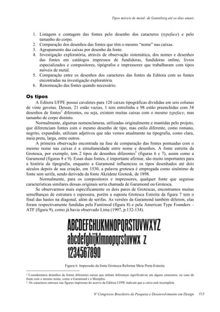 Tipos móveis de metal: de Gutenberg até os dias atuais
8º Congresso Brasileiro de Pesquisa e Desenvolvimento em Design
1. Listagem e contagem das fontes pelo desenho dos caracteres (typeface) e pelo
tamanho do corpo.
2. Comparação dos desenhos das fontes que têm o mesmo “nome” nas caixas.
3. Agrupamento das caixas por desenho da fonte.
4. Investigação exploratória, através de observação sistemática, dos nomes e desenhos
das fontes em catálogos impressos de fundidoras, fundidoras online, livros
especializados e compositores, tipógrafos e impressores que trabalharam com tipos
móveis de metal.
5. Comparação entre os desenhos dos caracteres das fontes da Editora com as fontes
encontradas na investigação exploratória.
6. Renomeação das fontes quando necessário.
Os tipos
A Editora UFPE possui cavaletes para 120 caixas tipográficas divididas em seis colunas
de vinte gavetas. Dessas, 21 estão vazias, 1 tem entrelinha e 98 estão preenchidas com 34
desenhos de fontes2
diferentes, ou seja, existem muitas caixas com o mesmo typeface, mas
tamanho de corpo distinto.
Normalmente, algumas nomenclaturas, utilizadas originalmente e mantidas pelo projeto,
que diferenciam fontes com o mesmo desenho de tipo, mas estilo diferente, como romano,
negrito, expandido, utilizam adjetivos que não vemos atualmente na tipografia, como clara,
meia preta, larga, entre outros.
A primeira observação encontrada na fase de comparação das fontes pontuadas com o
mesmo nome nas caixas é a simultaneidade entre nome e desenhos. A fonte estreita da
Grotesca, por exemplo, tem 2 tipos de desenhos diferentes3
(figuras 6 e 7), assim como a
Garamond (figuras 8 e 9). Essas duas fontes, é importante afirmar, são muito importantes para
a história da tipografia, enquanto a Garamond influenciou os tipos desenhados até dois
séculos depois de sua criação, em 1530, a palavra grotesca é empregada como sinônimo de
fonte sem serifa, sendo derivada da fonte Akzidenz Grotesk, de 1898.
Normalmente, para os compositores e impressores, qualquer fonte que seguisse
características similares dessas originais seria chamada de Garamond ou Grotesca.
Se observarmos mais especificamente os dois pares de Grotescas, encontramos muitas
semelhanças de estrutura e espessura, porém a suposta Grotesca Estreita da figura 7 tem o
final das hastes na diagonal, além de serifas. As versões da Garamond também diferem, elas
foram respectivamente fundidas pela Funtimod (figura 8) e pela American Type Founders –
ATF (figura 9), como já havia observado Lima (1997, p.132-134).
Figura 6. Impressão da fonte Grotesca Reforma Meia Preta Estreita
2 Consideramos desenhos de fontes diferentes caixas que tinham diferenças significativas em alguns caracteres, no caso de
fonte com o mesmo nome, como a Garamond e a Memphis.
3 Os caracteres omissos nas figuras impressas do acervo da Editora UFPE indicam que a caixa está incompleta.
313
 