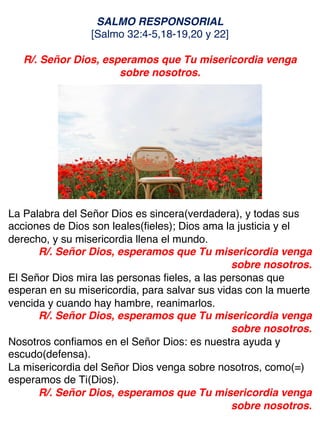 SALMO RESPONSORIAL
[Salmo 32:4-5,18-19,20 y 22]
R/. Señor Dios, esperamos que Tu misericordia venga
sobre nosotros.
La Palabra del Señor Dios es sincera(verdadera), y todas sus
acciones de Dios son leales(fieles); Dios ama la justicia y el
derecho, y su misericordia llena el mundo.
R/. Señor Dios, esperamos que Tu misericordia venga
sobre nosotros.
El Señor Dios mira las personas fieles, a las personas que
esperan en su misericordia, para salvar sus vidas con la muerte
vencida y cuando hay hambre, reanimarlos.
R/. Señor Dios, esperamos que Tu misericordia venga
sobre nosotros.
Nosotros confiamos en el Señor Dios: es nuestra ayuda y
escudo(defensa).
La misericordia del Señor Dios venga sobre nosotros, como(=)
esperamos de Ti(Dios).
R/. Señor Dios, esperamos que Tu misericordia venga
sobre nosotros.
 