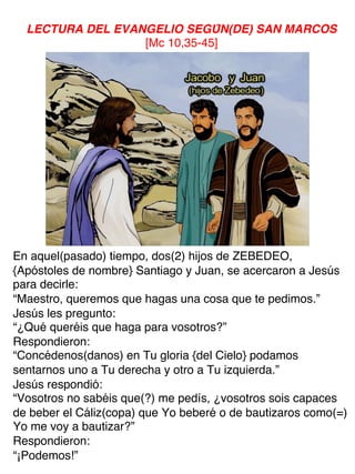 LECTURA DEL EVANGELIO SEGÚN(DE) SAN MARCOS
[Mc 10,35-45]
En aquel(pasado) tiempo, dos(2) hijos de ZEBEDEO,
{Apóstoles de nombre} Santiago y Juan, se acercaron a Jesús
para decirle:
“Maestro, queremos que hagas una cosa que te pedimos.”
Jesús les pregunto:
“¿Qué queréis que haga para vosotros?”
Respondieron:
“Concédenos(danos) en Tu gloria {del Cielo} podamos
sentarnos uno a Tu derecha y otro a Tu izquierda.”
Jesús respondió:
“Vosotros no sabéis que(?) me pedís, ¿vosotros sois capaces
de beber el Cáliz(copa) que Yo beberé o de bautizaros como(=)
Yo me voy a bautizar?”
Respondieron:
“¡Podemos!”
 