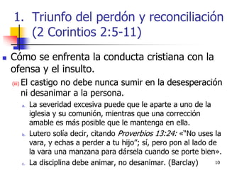 1010
 Cómo se enfrenta la conducta cristiana con la
ofensa y el insulto.
(iii) El castigo no debe nunca sumir en la desesperación
ni desanimar a la persona.
a. La severidad excesiva puede que le aparte a uno de la
iglesia y su comunión, mientras que una corrección
amable es más posible que le mantenga en ella.
b. Lutero solía decir, citando Proverbios 13:24: «“No uses la
vara, y echas a perder a tu hijo”; sí, pero pon al lado de
la vara una manzana para dársela cuando se porte bien».
c. La disciplina debe animar, no desanimar. (Barclay)
1. Triunfo del perdón y reconciliación
(2 Corintios 2:5-11)
 