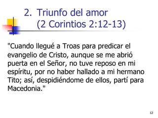 1212
"Cuando llegué a Troas para predicar el
evangelio de Cristo, aunque se me abrió
puerta en el Señor, no tuve reposo en mi
espíritu, por no haber hallado a mi hermano
Tito; así, despidiéndome de ellos, partí para
Macedonia."
2. Triunfo del amor
(2 Corintios 2:12-13)
 