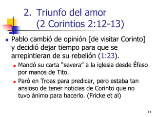 1414
 Pablo cambió de opinión [de visitar Corinto]
y decidió dejar tiempo para que se
arrepintieran de su rebelión (1:23).
 Mandó su carta “severa” a la iglesia desde Éfeso
por manos de Tito.
 Paró en Troas para predicar, pero estaba tan
ansioso de tener noticias de Corinto que no
tuvo ánimo para hacerlo. (Fricke et al)
2. Triunfo del amor
(2 Corintios 2:12-13)
 