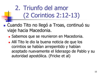 1515
 Cuando Tito no llegó a Troas, continuó su
viaje hacia Macedonia.
 Sabemos que se reunieron en Macedonia.
 Allí Tito le dio la buena noticia de que los
corintios se habían arrepentido y habían
aceptado nuevamente el liderazgo de Pablo y su
autoridad apostólica. (Fricke et al)
2. Triunfo del amor
(2 Corintios 2:12-13)
 