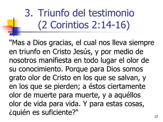 "Mas a Dios gracias, el cual nos lleva siempre
en triunfo en Cristo Jesús, y por medio de
nosotros manifiesta en todo lugar el olor de
su conocimiento. Porque para Dios somos
grato olor de Cristo en los que se salvan, y
en los que se pierden; a éstos ciertamente
olor de muerte para muerte, y a aquéllos
olor de vida para vida. Y para estas cosas,
¿quién es suficiente?" 1717
3. Triunfo del testimonio
(2 Corintios 2:14-16)
 